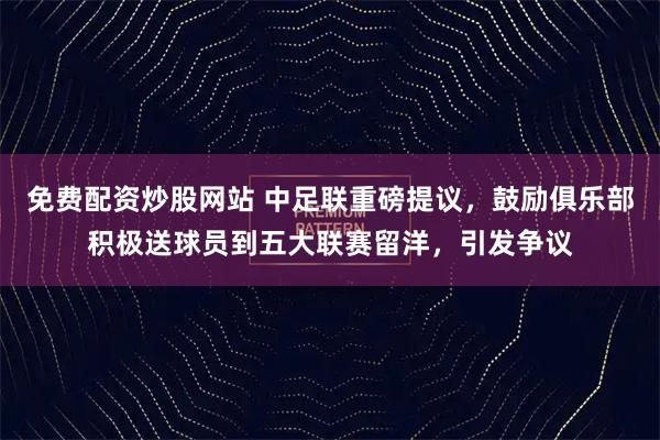 免费配资炒股网站 中足联重磅提议，鼓励俱乐部积极送球员到五大联赛留洋，引发争议