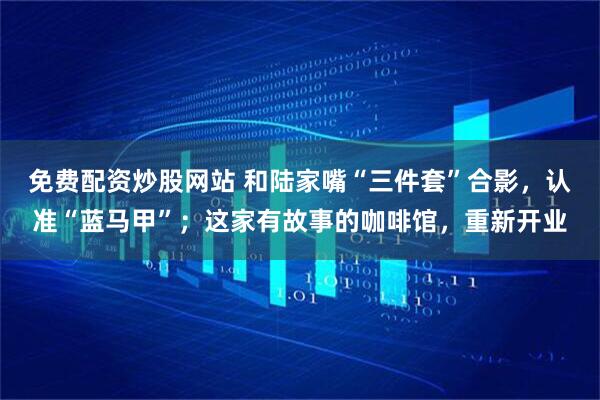 免费配资炒股网站 和陆家嘴“三件套”合影，认准“蓝马甲”；这家有故事的咖啡馆，重新开业