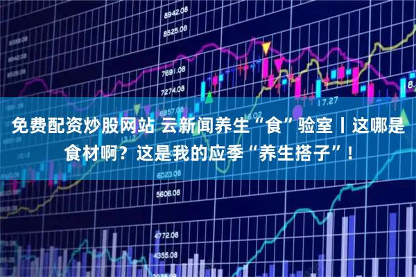免费配资炒股网站 云新闻养生“食”验室丨这哪是食材啊？这是我的应季“养生搭子”！