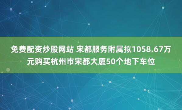 免费配资炒股网站 宋都服务附属拟1058.67万元购买杭州市宋都大厦50个地下车位