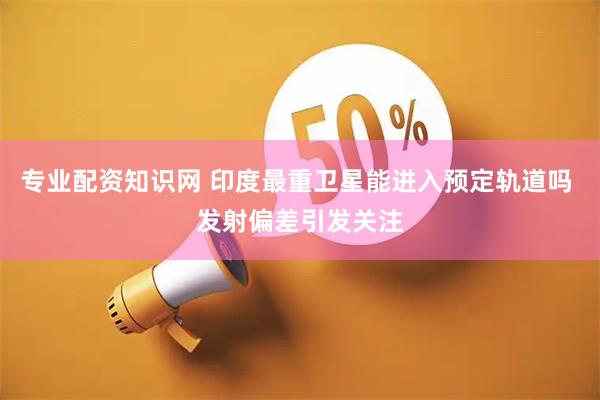 专业配资知识网 印度最重卫星能进入预定轨道吗 发射偏差引发关注