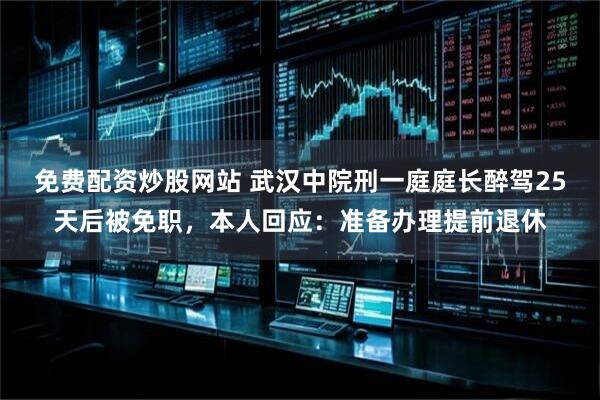 免费配资炒股网站 武汉中院刑一庭庭长醉驾25天后被免职，本人回应：准备办理提前退休