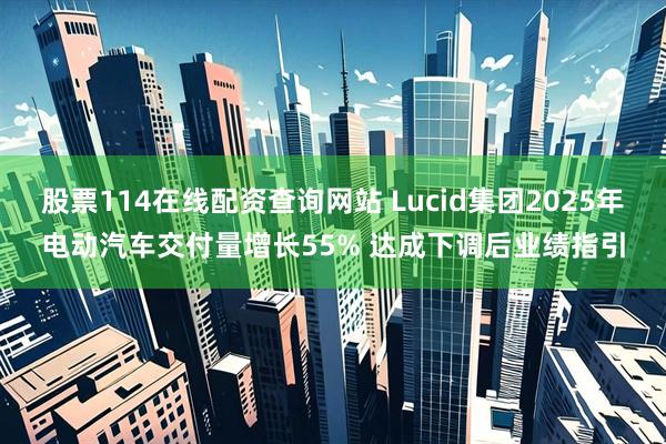 股票114在线配资查询网站 Lucid集团2025年电动汽车交付量增长55% 达成下调后业绩指引