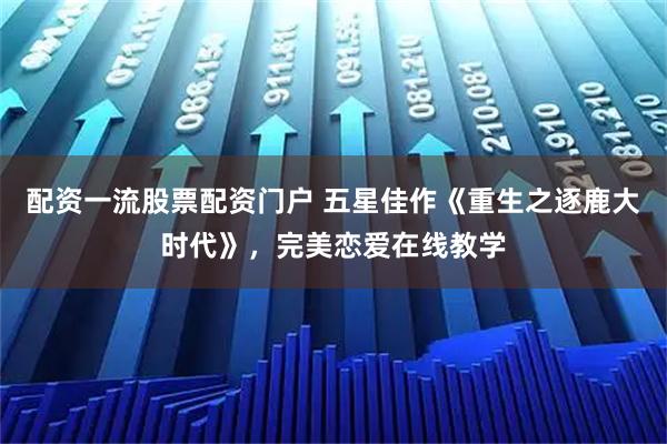 配资一流股票配资门户 五星佳作《重生之逐鹿大时代》，完美恋爱在线教学