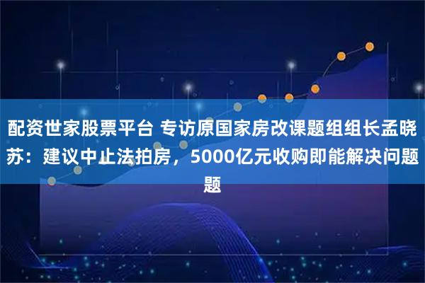配资世家股票平台 专访原国家房改课题组组长孟晓苏:建议中止法拍房,5000亿元收购即能解决问题