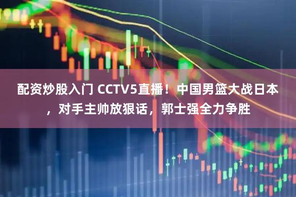 配资炒股入门 CCTV5直播！中国男篮大战日本，对手主帅放狠话，郭士强全力争胜