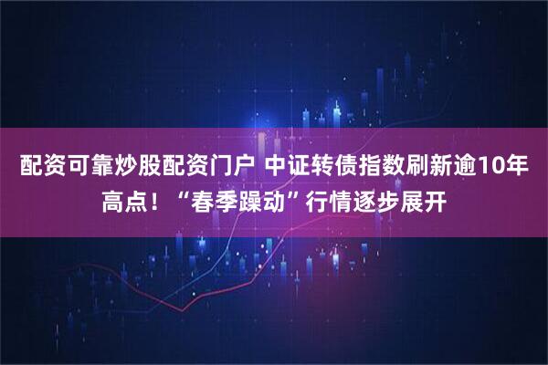 配资可靠炒股配资门户 中证转债指数刷新逾10年高点!“春季躁动”行情逐步展开
