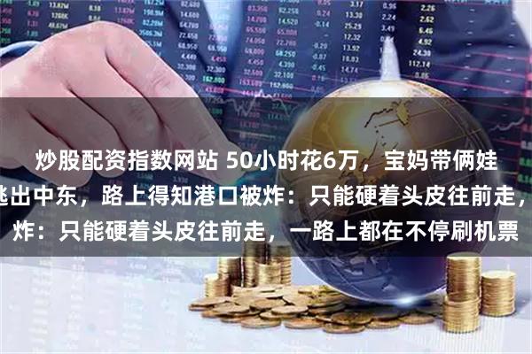 炒股配资指数网站 50小时花6万，宝妈带俩娃和年迈母亲，辗转3国逃出中东，路上得知港口被炸：只能硬着头皮往前走，一路上都在不停刷机票