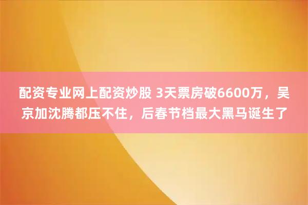 配资专业网上配资炒股 3天票房破6600万，吴京加沈腾都压不住，后春节档最大黑马诞生了