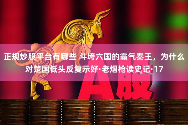 正规炒股平台有哪些 斗垮六国的霸气秦王，为什么对楚国低头反复示好·老烟枪读史记·17