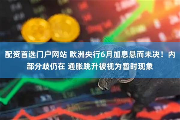 配资首选门户网站 欧洲央行6月加息悬而未决！内部分歧仍在 通胀跳升被视为暂时现象