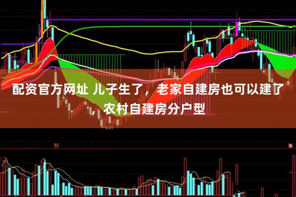 配资官方网址 儿子生了，老家自建房也可以建了，农村自建房分户型