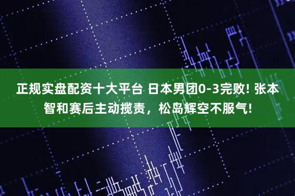 正规实盘配资十大平台 日本男团0-3完败! 张本智和赛后主动揽责，松岛辉空不服气!