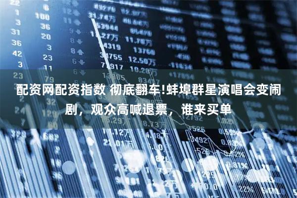 配资网配资指数 彻底翻车!蚌埠群星演唱会变闹剧，观众高喊退票，谁来买单