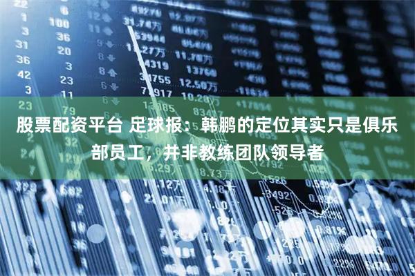 股票配资平台 足球报：韩鹏的定位其实只是俱乐部员工，并非教练团队领导者