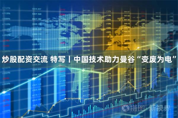 炒股配资交流 特写丨中国技术助力曼谷“变废为电”