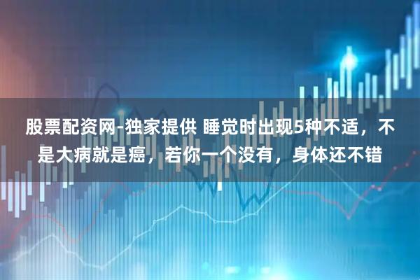 股票配资网-独家提供 睡觉时出现5种不适，不是大病就是癌，若你一个没有，身体还不错